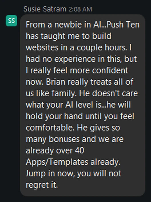 From a newbie in AI…Push Ten has taught me to build websites in a couple hours. I had no experience in this, but I really feel more confident now. Brian really treats all of us like family. He doesn't care what your AI level is…he will hold your hand until you feel comfortable. He gives so many bonuses and we are already over 40 Apps/Templates already. Jump in now, you will not regret it.